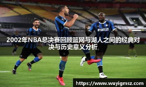 2002年NBA总决赛回顾篮网与湖人之间的经典对决与历史意义分析