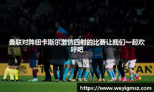 曼联对阵纽卡斯尔激情四射的比赛让我们一起欢呼吧